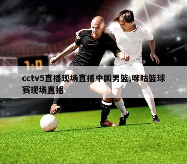 cctv5直播现场直播中国男篮,咪咕篮球赛现场直播