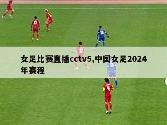 女足比赛直播cctv5,中国女足2024年赛程