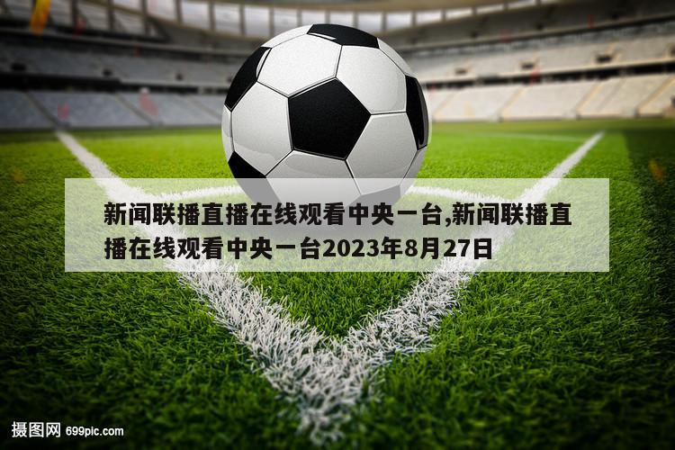 新闻联播直播在线观看中央一台,新闻联播直播在线观看中央一台2023年8月27日