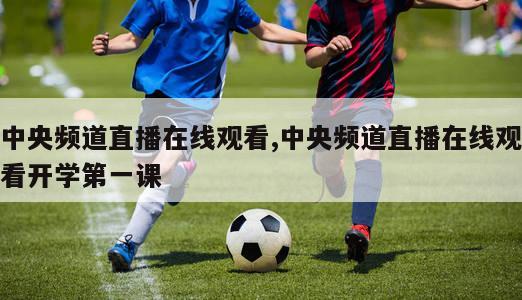 中央频道直播在线观看,中央频道直播在线观看开学第一课