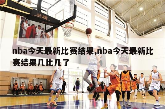 nba今天最新比赛结果,nba今天最新比赛结果几比几了