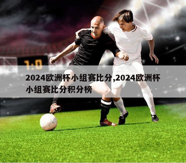 2024欧洲杯小组赛比分,2024欧洲杯小组赛比分积分榜