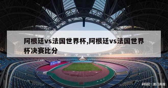 阿根廷vs法国世界杯,阿根廷vs法国世界杯决赛比分