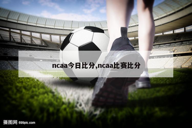 ncaa今日比分,ncaa比赛比分