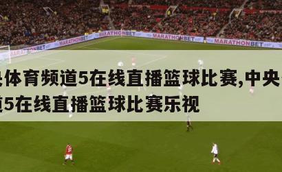 中央体育频道5在线直播篮球比赛,中央体育频道5在线直播篮球比赛乐视