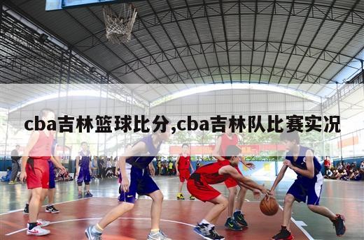 cba吉林篮球比分,cba吉林队比赛实况