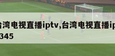 台湾电视直播iptv,台湾电视直播iptv345