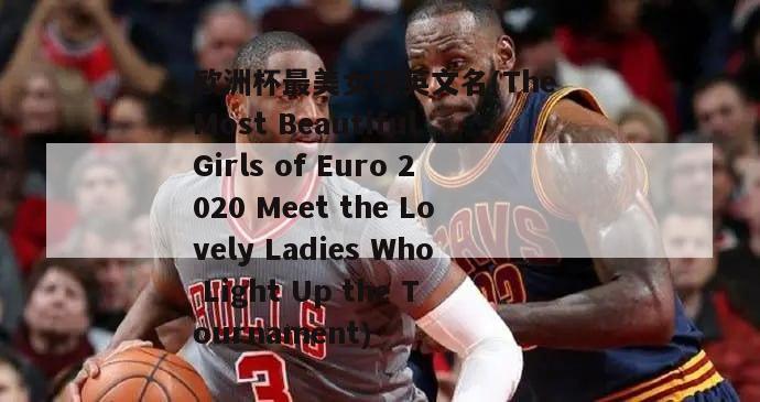 欧洲杯最美女孩英文名(The Most Beautiful Girls of Euro 2020 Meet the Lovely Ladies Who Light Up the Tournament)